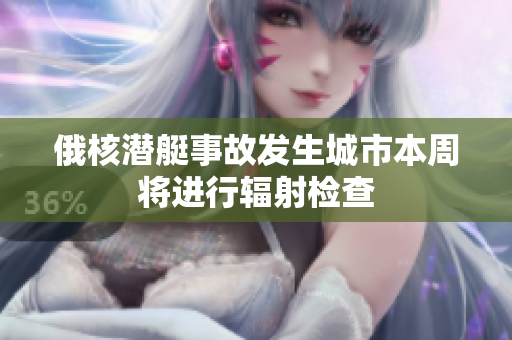 俄核潜艇事故发生城市本周将进行辐射检查