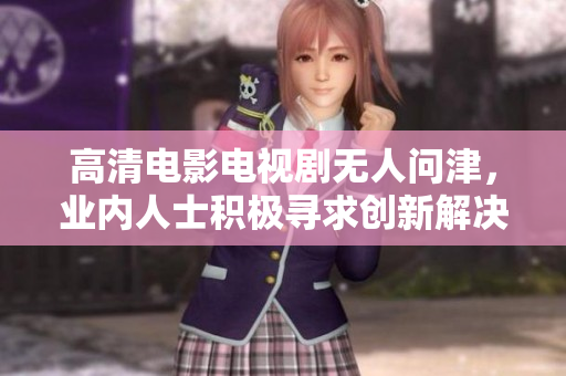 高清电影电视剧无人问津，业内人士积极寻求创新解决方案