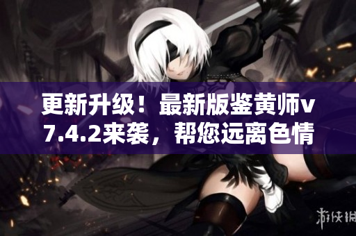 更新升级！最新版鉴黄师v7.4.2来袭，帮您远离色情内容