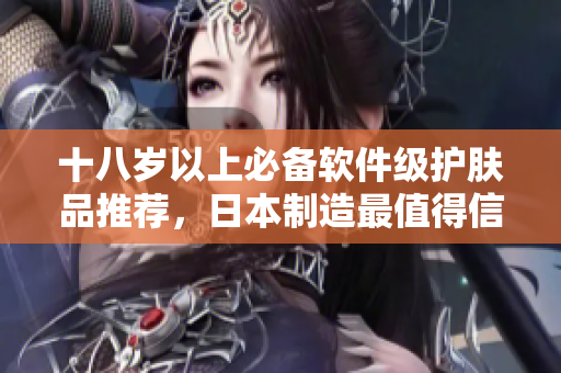 十八岁以上必备软件级护肤品推荐，日本制造最值得信赖
