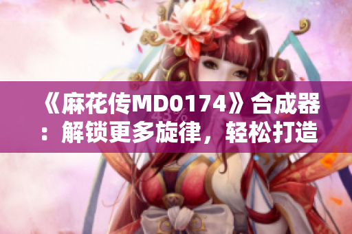 《麻花传MD0174》合成器：解锁更多旋律，轻松打造个人曲库