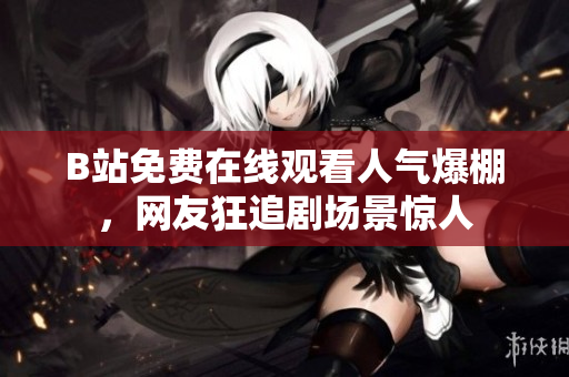 B站免费在线观看人气爆棚，网友狂追剧场景惊人