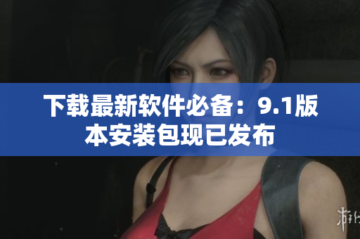 下载最新软件必备：9.1版本安装包现已发布