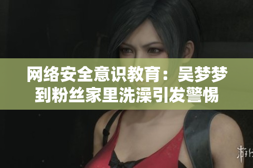 网络安全意识教育：吴梦梦到粉丝家里洗澡引发警惕