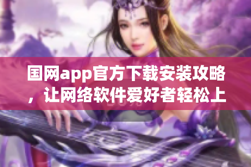 国网app官方下载安装攻略，让网络软件爱好者轻松上手