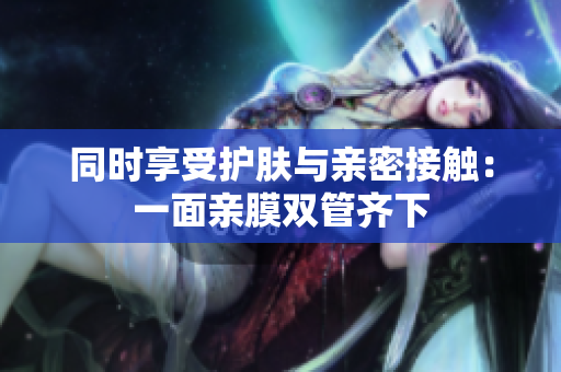 同时享受护肤与亲密接触：一面亲膜双管齐下