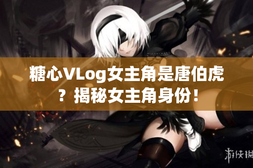 糖心VLog女主角是唐伯虎？揭秘女主角身份！