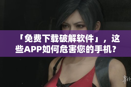 「免费下载破解软件」，这些APP如何危害您的手机？
