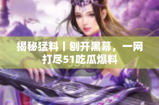 揭秘猛料丨刨开黑幕，一网打尽51吃瓜爆料