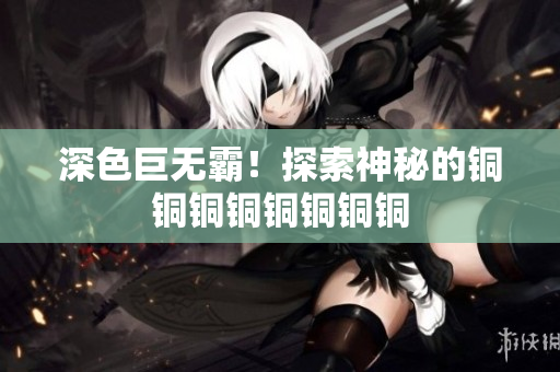 深色巨无霸！探索神秘的铜铜铜铜铜铜铜铜
