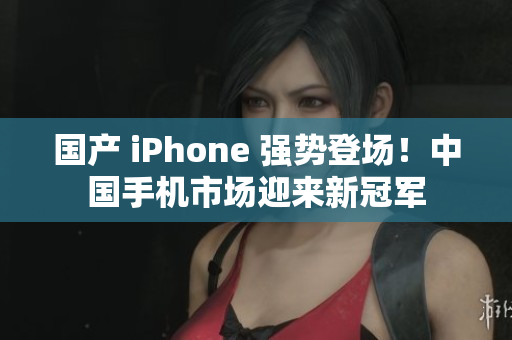 国产 iPhone 强势登场！中国手机市场迎来新冠军