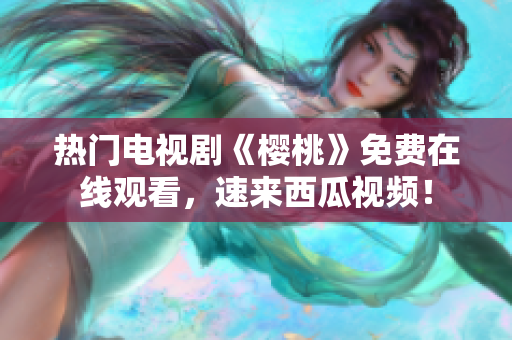 热门电视剧《樱桃》免费在线观看，速来西瓜视频！