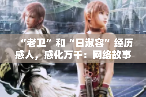 “老卫”和“日淑容”经历感人，感化万千：网络故事暖人心