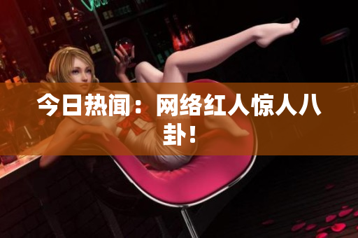 今日热闻：网络红人惊人八卦！