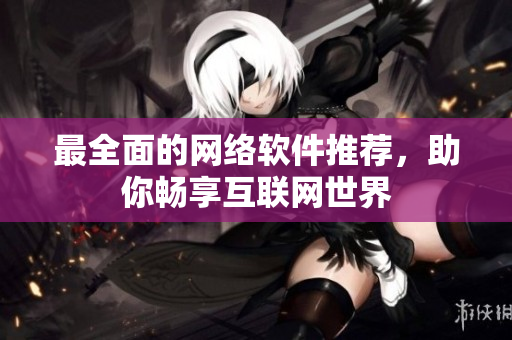 最全面的网络软件推荐，助你畅享互联网世界