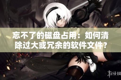 忘不了的磁盘占用：如何清除过大或冗余的软件文件？