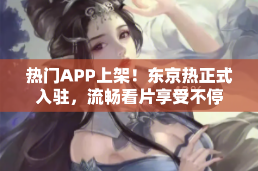 热门APP上架！东京热正式入驻，流畅看片享受不停