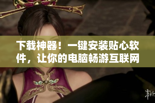 下载神器！一键安装贴心软件，让你的电脑畅游互联网！