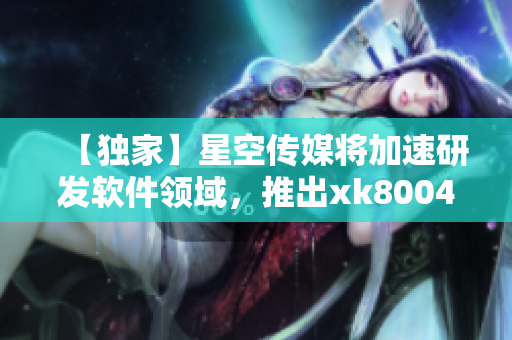 【独家】星空传媒将加速研发软件领域，推出xk8004升级版