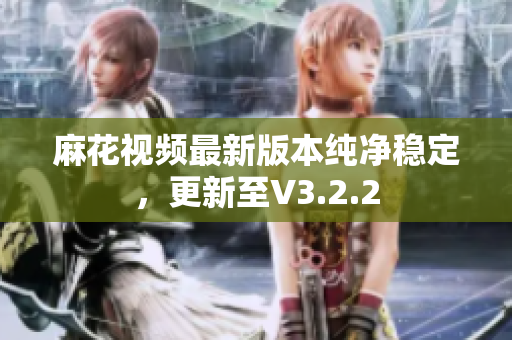 麻花视频最新版本纯净稳定，更新至V3.2.2