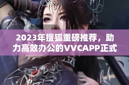 2023年搜狐重磅推荐，助力高效办公的VVCAPP正式上线！