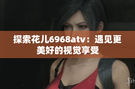 探索花儿6968atv：遇见更美好的视觉享受