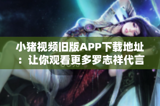 小猪视频旧版APP下载地址：让你观看更多罗志祥代言的视频