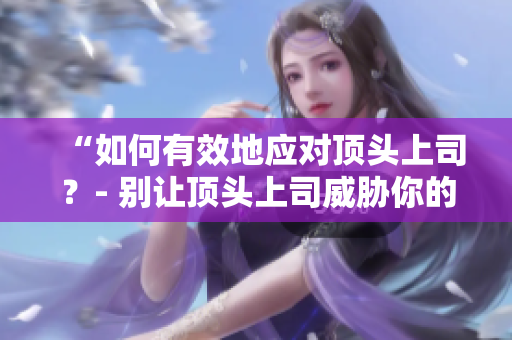 “如何有效地应对顶头上司？- 别让顶头上司威胁你的职业发展”