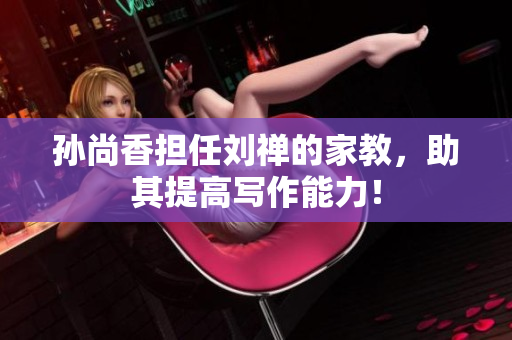 孙尚香担任刘禅的家教，助其提高写作能力！