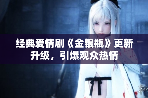经典爱情剧《金银瓶》更新升级，引爆观众热情