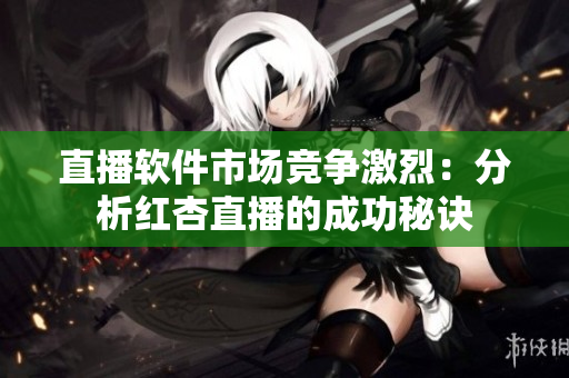 直播软件市场竞争激烈：分析红杏直播的成功秘诀