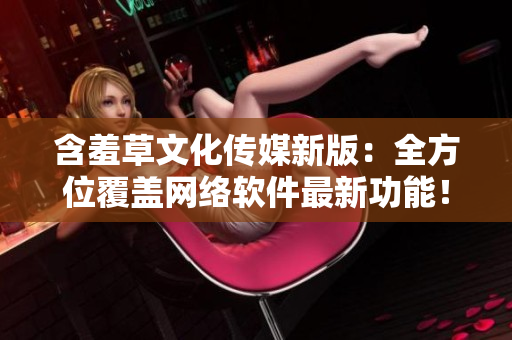 含羞草文化传媒新版：全方位覆盖网络软件最新功能！