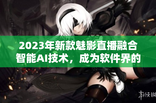 2023年新款魅影直播融合智能AI技术，成为软件界的明日之星