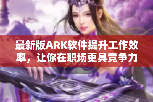 最新版ARK软件提升工作效率，让你在职场更具竞争力