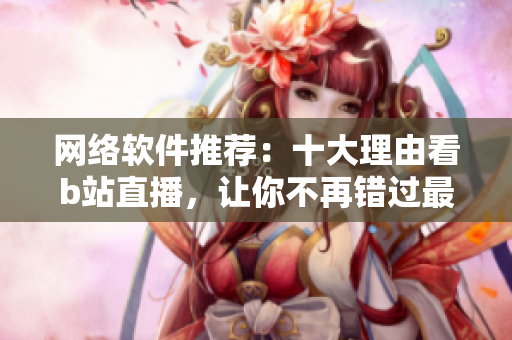 网络软件推荐：十大理由看b站直播，让你不再错过最新软件动态