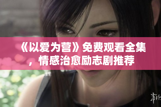 《以爱为营》免费观看全集，情感治愈励志剧推荐