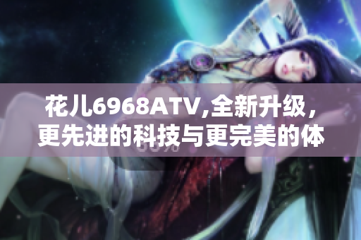 花儿6968ATV,全新升级，更先进的科技与更完美的体验！