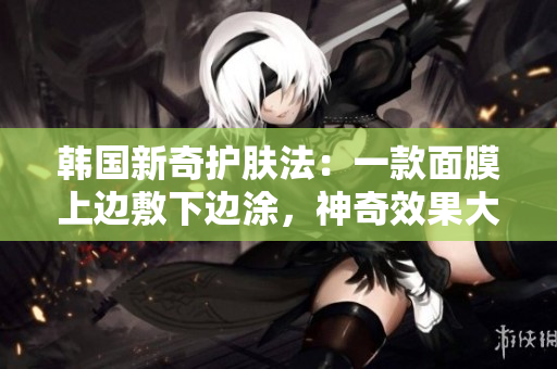 韩国新奇护肤法：一款面膜上边敷下边涂，神奇效果大揭秘