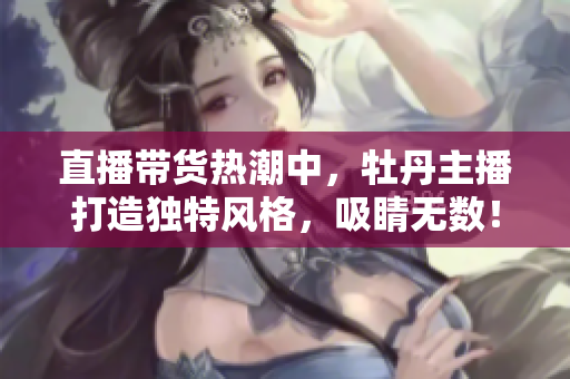 直播带货热潮中，牡丹主播打造独特风格，吸睛无数！