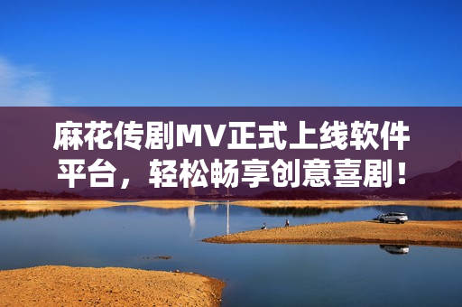 麻花传剧MV正式上线软件平台，轻松畅享创意喜剧！