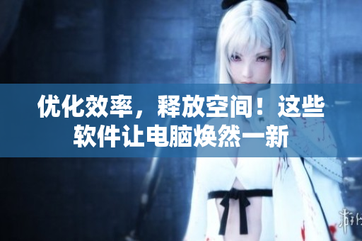 优化效率，释放空间！这些软件让电脑焕然一新