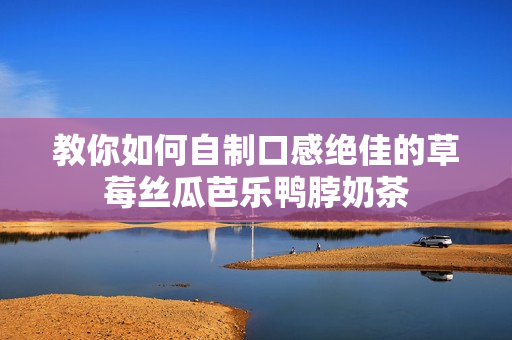 教你如何自制口感绝佳的草莓丝瓜芭乐鸭脖奶茶