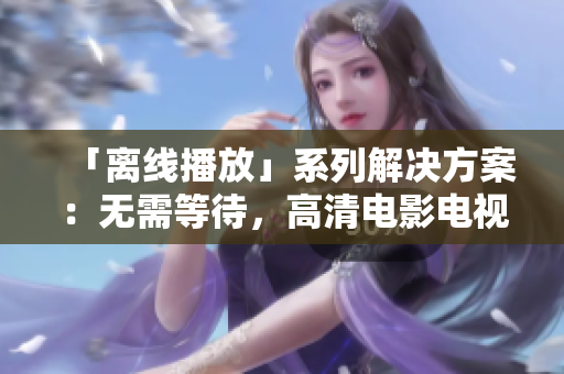 「离线播放」系列解决方案：无需等待，高清电影电视剧尽在手边