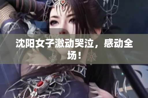 沈阳女子激动哭泣，感动全场！