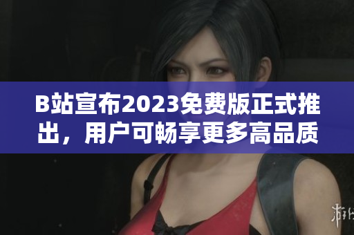 B站宣布2023免费版正式推出，用户可畅享更多高品质内容