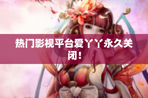 热门影视平台爱丫丫永久关闭！