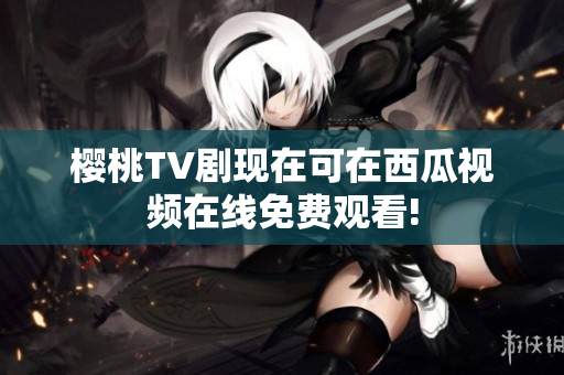 樱桃TV剧现在可在西瓜视频在线免费观看!