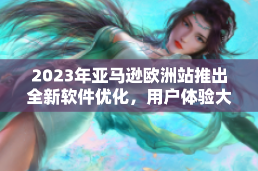 2023年亚马逊欧洲站推出全新软件优化，用户体验大幅升级！