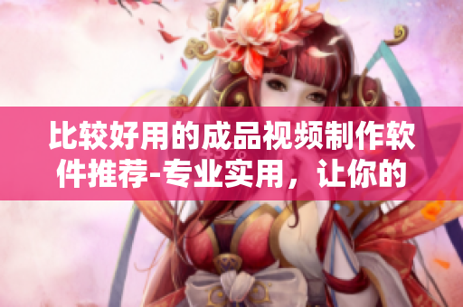 比较好用的成品视频制作软件推荐-专业实用，让你的作品更精彩！