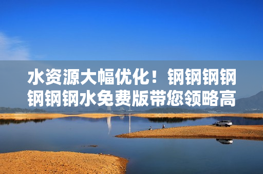 水资源大幅优化！钢钢钢钢钢钢钢水免费版带您领略高效软件体验